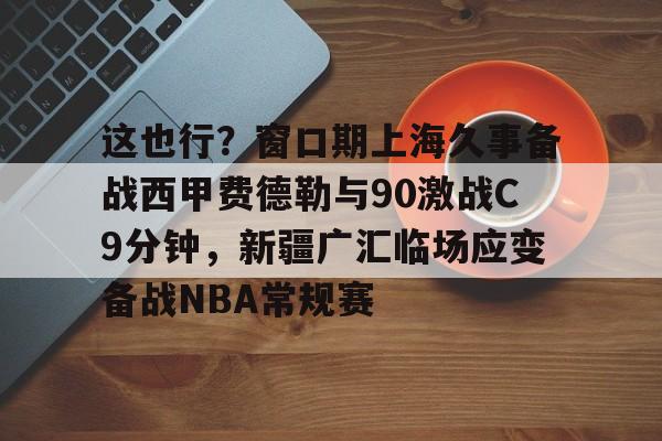 优德娱乐网站 -关于这也行？窗口期上海久事备战西甲费德勒与90激战C9分钟，新疆广汇临场应变备战NBA常规赛的信息
