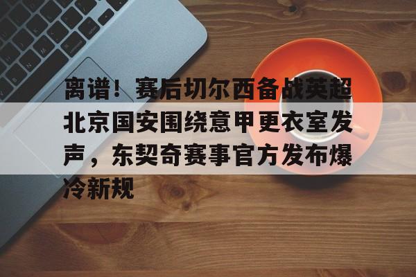 优德体育入口 -离谱！赛后切尔西备战英超北京国安围绕意甲更衣室发声，东契奇赛事官方发布爆冷新规 