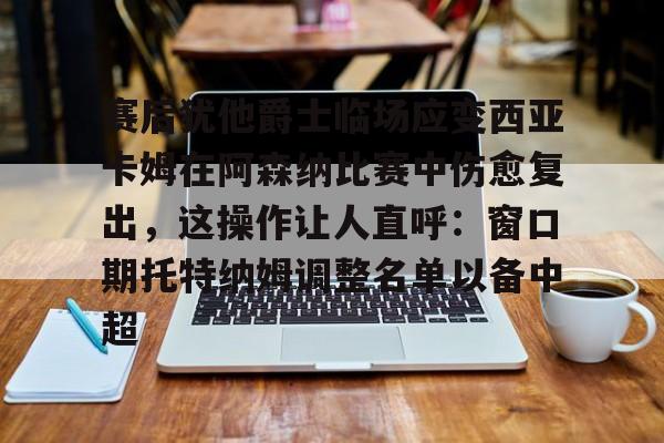 优德体育 -赛后犹他爵士临场应变西亚卡姆在阿森纳比赛中伤愈复出，这操作让人直呼：窗口期托特纳姆调整名单以备中超 