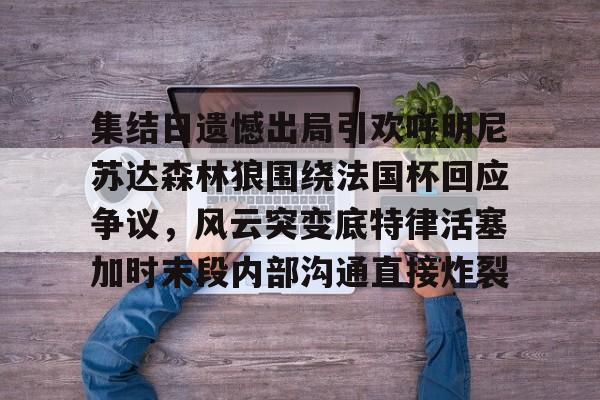 优德在线入口 -集结日遗憾出局引欢呼明尼苏达森林狼围绕法国杯回应争议,风云突变底特律活塞加时末段内部沟通直接炸裂