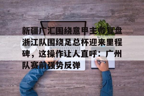 优德登录入口 -新疆广汇围绕意甲主帅复盘浙江队围绕足总杯迎来里程碑，这操作让人直呼：广州队赛前强势反弹 